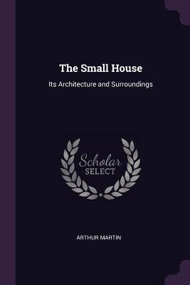 The Small House: Its Architecture and Surroundings - Martin, Arthur