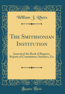 The Smithsonian Institution: Journal of the Book of Regents, Reports of Committees, Statistics, Etc (Classic Reprint)