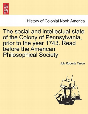 The Social and Intellectual State of the Colony of Pennsylvania, Prior to the Year 1743. Read Before the American Philosophical Society - Tyson, Job Roberts