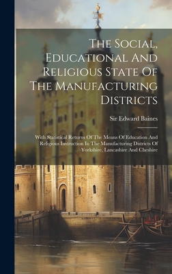 The Social, Educational And Religious State Of The Manufacturing Districts: With Statistical Returns Of The Means Of Education And Religious Instruction In The Manufacturing Districts Of Yorkshire, Lancashire And Cheshire - Baines, Edward, Sir