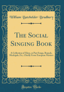 The Social Singing Book: A Collection of Glees, or Part Songs, Rounds, Madrigals, Etc, Chiefly from European Masters (Classic Reprint)