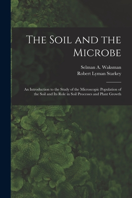 The Soil and the Microbe: an Introduction to the Study of the Microscopic Population of the Soil and Its Role in Soil Processes and Plant Growth - Waksman, Selman a (Selman Abraham) (Creator), and Starkey, Robert Lyman 1899-