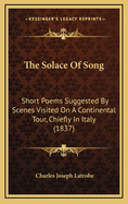 The Solace of Song: Short Poems Suggested by Scenes Visited on a Continental Tour, Chiefly in Italy (1837)