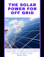 The Solar Power for Off Grid Living Guide: From Panels to Power: The Sustainable Living Manual to Generating Electricity for Outskirt Living