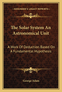 The Solar System an Astronomical Unit: A Work of Deduction Based on a Fundamental Hypothesis