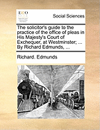 The Solicitor's Guide to the Practice of the Office of Pleas in His Majesty's Court of Exchequer, at Westminster: In Which Are Introduced Bills of Costs in Various Cases, and a Variety of Useful Precedents, with a Compleat Index to the Whole