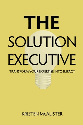 The Solution Executive: Transform Your Expertise Into Impact - McAlister, Kristen