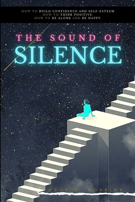 The Sound of Silence: How to build confidence and self-esteem. How to think positive. How to be alone and be happy. - Robbins, Dean W