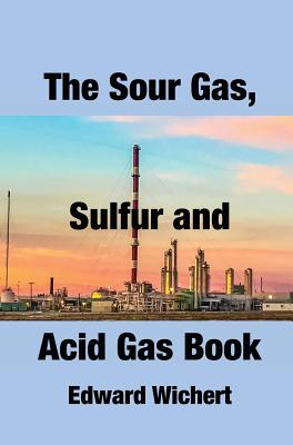 The Sour Gas, Sulfur and Acid Gas Book: Technology and Application in Sour Gas Production, Treating and Sulfur Recovery - Wichert, Edward