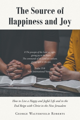 The Source of Happiness and Joy: How to Live a Happy and Joyful Life and in the End Reign with Christ in the New Jerusalem - Roberts, George Walterfield