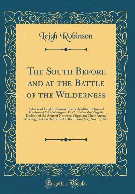 The South Before and at the Battle of the Wilderness: Address of Leigh Robinson (Formerly of the Richmond Howitzers) of Washington, D. C., Before the Virginia Division of the Army of Northern Virginia at Their Annual Meeting, Held at the Capitol in Richmo - Robinson, Leigh