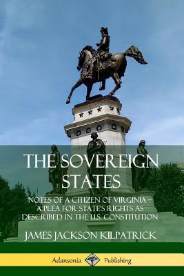 The Sovereign States: Notes of a Citizen of Virginia; A Plea for State's Rights as Described in the U.S. Constitution - Kilpatrick, James Jackson