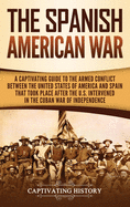The Spanish-American War: A Captivating Guide to the Armed Conflict Between the United States of America and Spain That Took Place after the U.S. Intervened in the Cuban War of Independence