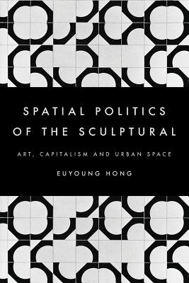 The Spatial Politics of the Sculptural: Art, Capitalism and the Urban Space - Hong, Euyoung