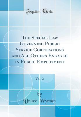 The Special Law Governing Public Service Corporations and All Others Engaged in Public Employment, Vol. 2 (Classic Reprint) - Wyman, Bruce, A.M., LL.B.