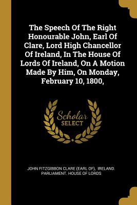 The Speech Of The Right Honourable John, Earl Of Clare, Lord High Chancellor Of Ireland, In The House Of Lords Of Ireland, On A Motion Made By Him, On Monday, February 10, 1800, - John Fitzgibbon Clare (Earl Of) (Creator), and Ireland Parliament House of Lords (Creator)