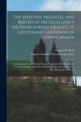 The Speeches, Messages, and Replies of His Excellency Sir Francis Bond Head, K.C.H. Lieutenant-Governor of Upper Canada [microform]: Accompanied by an Extract From a Despatch of His Excellency to Lord Glenelg: Together With Introductory Remarks, and A... - Head, Francis B (Francis Bond) 1793 (Creator), and Upper Canada Lieutenant Governor (18 (Creator)