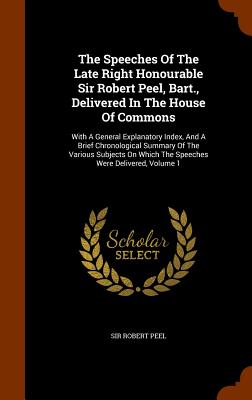 The Speeches Of The Late Right Honourable Sir Robert Peel, Bart., Delivered In The House Of Commons: With A General Explanatory Index, And A Brief Chronological Summary Of The Various Subjects On Which The Speeches Were Delivered, Volume 1 - Peel, Robert, Sir