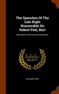 The Speeches Of The Late Right Honourable Sir Robert Peel, Bart: Delivered In The House Of Commons - Peel, Sir Robert (Creator)