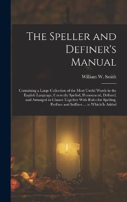 The Speller and Definer's Manual: Containing a Large Collection of the Most Useful Words in the English Language, Correctly Spelled, Pronounced, Defined, and Arranged in Classes Together With Rules for Spelling, Prefixes and Suffixes ... to Which Is Added - Smith, William W