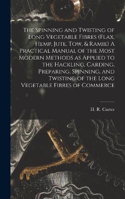 The Spinning and Twisting of Long Vegetable Fibres (flax, Hemp, Jute, tow, & Ramie) A Practical Manual of the Most Modern Methods as Applied to the Hackling, Carding, Preparing, Spinning, and Twisting of the Long Vegetable Fibres of Commerce - Carter, H R (Herbert R ) (Creator)