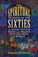 The Spiritual Meaning of the Sixties: The Magic, Myth, and Music of the Decade That Changed the World