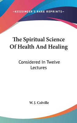 The Spiritual Science Of Health And Healing: Considered In Twelve Lectures - Colville, W J