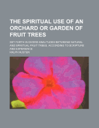 The Spiritual Use of an Orchard or Garden of Fruit Trees: Set Forth in Divers Similitudes Betweene Natural and Spiritual Fruit Trees, According to Scripture and Experience