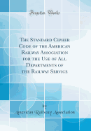 The Standard Cipher Code of the American Railway Association for the Use of All Departments of the Railway Service (Classic Reprint)