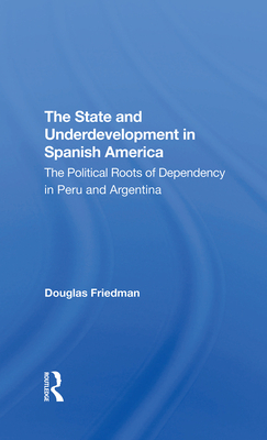 The State And Underdevelopment In Spanish America: The Political Roots Of Dependency In Peru And Argentina - Friedman, Douglas