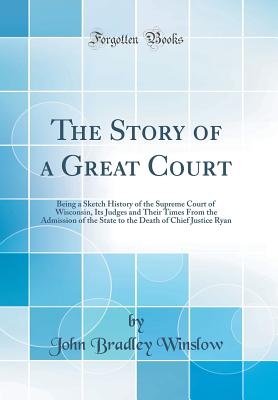 The Story of a Great Court: Being a Sketch History of the Supreme Court of Wisconsin, Its Judges and Their Times from the Admission of the State to the Death of Chief Justice Ryan (Classic Reprint) - Winslow, John Bradley