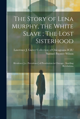 The Story of Lena Murphy, the White Slave; The Lost Sisterhood: Rivalence [i.e. Prevalence] of Prostitution in Chicago: Startling Revelations - Lawrence J Gutter Collection of Chic (Creator), and Wilson, Samuel Paynter