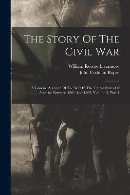 The Story Of The Civil War: A Concise Account Of The War In The United States Of America Between 1861 And 1865, Volume 3, Part 1 - Ropes, John Codman, and William Roscoe Livermore (Creator)