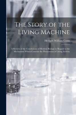 The Story of the Living Machine: A Review of the Conclusions of Modern Biology in Regard to the Mechanism Which Controls the Phenomena of Living Activity - Conn, Herbert William