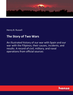 The Story of Two Wars: An illustrated history of our war with Spain and our war with the Filipinos; their causes, incidents, and results. A record of civil, military, and naval operations from official sources