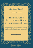 The Stranger's Intellectual Guide to London for 1839-40: Containing an Account of the Literary and Scientific Societies and Institutions (Classic Reprint)