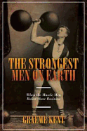 The Strongest Men on Earth: When the Muscle Men Ruled Show Business - Kent, Graeme