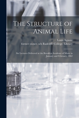 The Structure of Animal Life: Six Lectures Delivered at the Brooklyn Academy of Music in January and February, 1862 - Agassiz, Louis 1807-1873, and Radcliffe College Library, Former Ow (Creator)