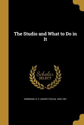 The Studio and What to Do in It - Robinson, H P (Henry Peach) 1830-1901 (Creator)