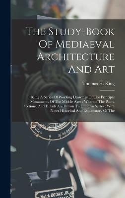 The Study-book Of Mediaeval Architecture And Art: Being A Series Of Working Drawings Of The Principal Monuments Of The Middle Ages: Whereof The Plans, Sections, And Details Are Drawn To Uniform Scales: With Notes Historical And Explanatory Of The - King, Thomas H
