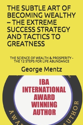 The Subtle Art of Becoming Wealthy - The Extreme Success Strategy and Tactics to Greatness: The Science of Wealth & Prosperity - The 12 Steps for Life Abundance - Mentz, George