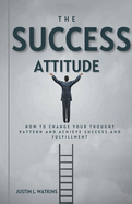 The Success Attitude: How to Change Your Thought Patterns to Achieve Success and Fulfillment