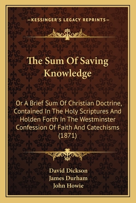 The Sum Of Saving Knowledge: Or A Brief Sum Of Christian Doctrine, Contained In The Holy Scriptures And Holden Forth In The Westminster Confession Of Faith And Catechisms (1871) - Dickson, David, and Durham, James, and Howie, John, PH.D. (Foreword by)