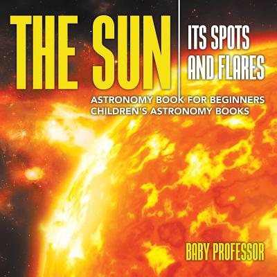 The Sun: Its Spots and Flares - Astronomy Book for Beginners Children's Astronomy Books - Baby Professor