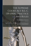 The Supreme Court Act R.S. C. 139 (1906) Practice and Rules [microform]: With References to All the Decisions of the Court Dealing With Its Practice and Jurisprudence