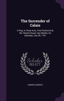 The Surrender of Calais: A Play, in Three Acts. First Perform'd at the Theatre Royal, Hay-Market, On Saturday, July 30, 1791 - [Arnold, Samuel]