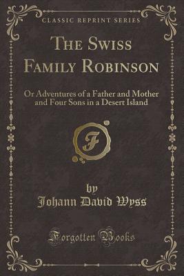 The Swiss Family Robinson: Or Adventures of a Father and Mother and Four Sons in a Desert Island (Classic Reprint) - Wyss, Johann David