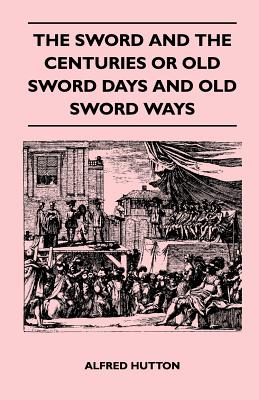 The Sword and the Centuries or Old Sword Days and Old Sword Ways - Being A Description of the Various Swords Used in Civilized Europe During the Last Five Centuries, and Single Combats Which Have Been Fought with Them - Hutton, Alfred