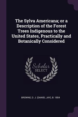 The Sylva Americana; or a Description of the Forest Trees Indigenous to the United States, Practically and Botanically Considered - Browne, D J B 1804