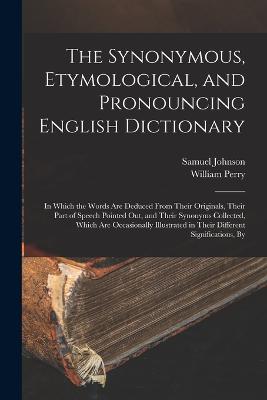 The Synonymous, Etymological, and Pronouncing English Dictionary: In Which the Words Are Deduced From Their Originals, Their Part of Speech Pointed Out, and Their Synonyms Collected, Which Are Occasionally Illustrated in Their Different Significations, By - Johnson, Samuel, and Perry, William